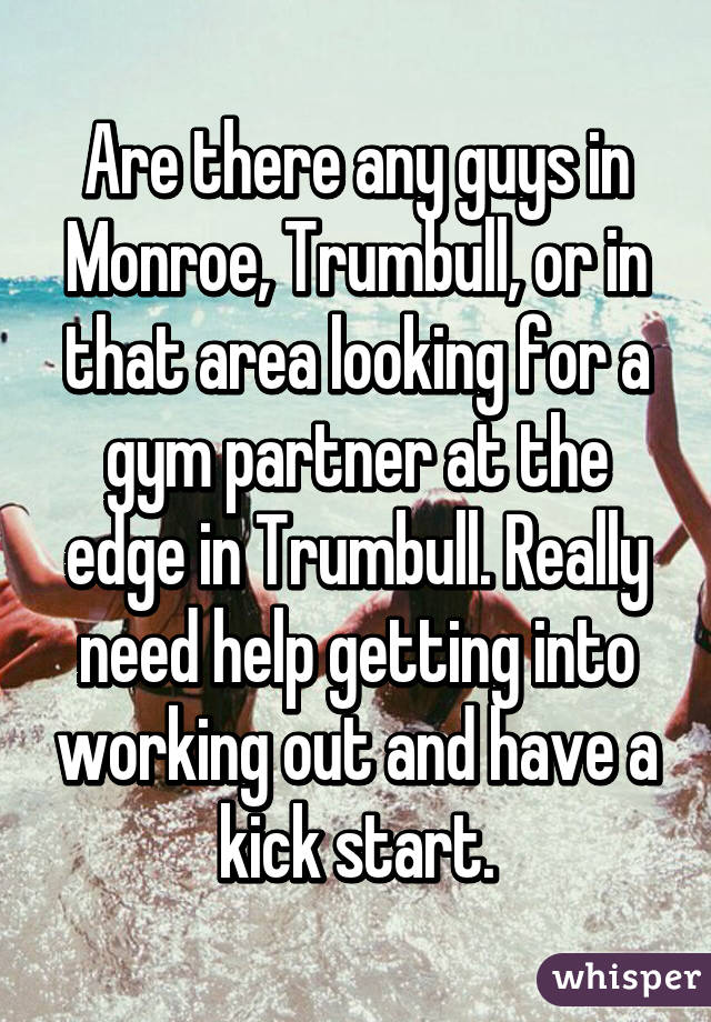 Are there any guys in Monroe, Trumbull, or in that area looking for a gym partner at the edge in Trumbull. Really need help getting into working out and have a kick start.