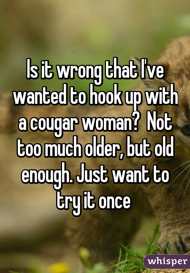 Is it wrong that I've wanted to hook up with a cougar woman?  Not too much older, but old enough. Just want to try it once 