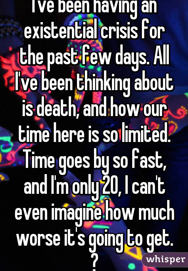 I've been having an existential crisis for the past few days. All I've been thinking about is death, and how our time here is so limited. Time goes by so fast, and I'm only 20, I can't even imagine how much worse it's going to get. 😞