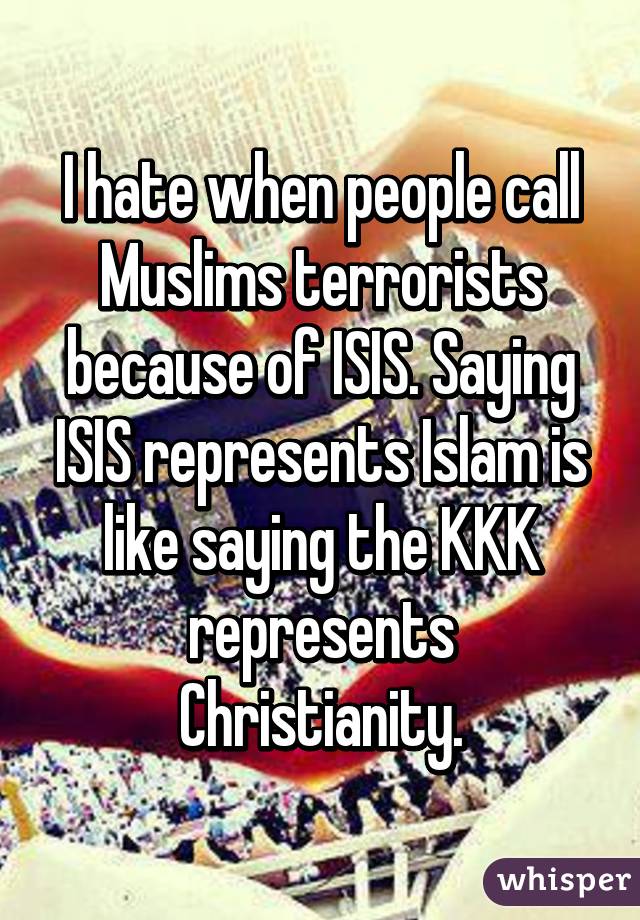 I hate when people call Muslims terrorists because of ISIS. Saying ISIS represents Islam is like saying the KKK represents Christianity.