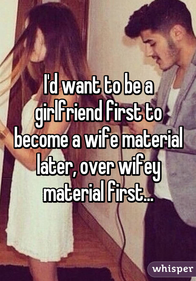 I'd want to be a girlfriend first to become a wife material later, over wifey material first...