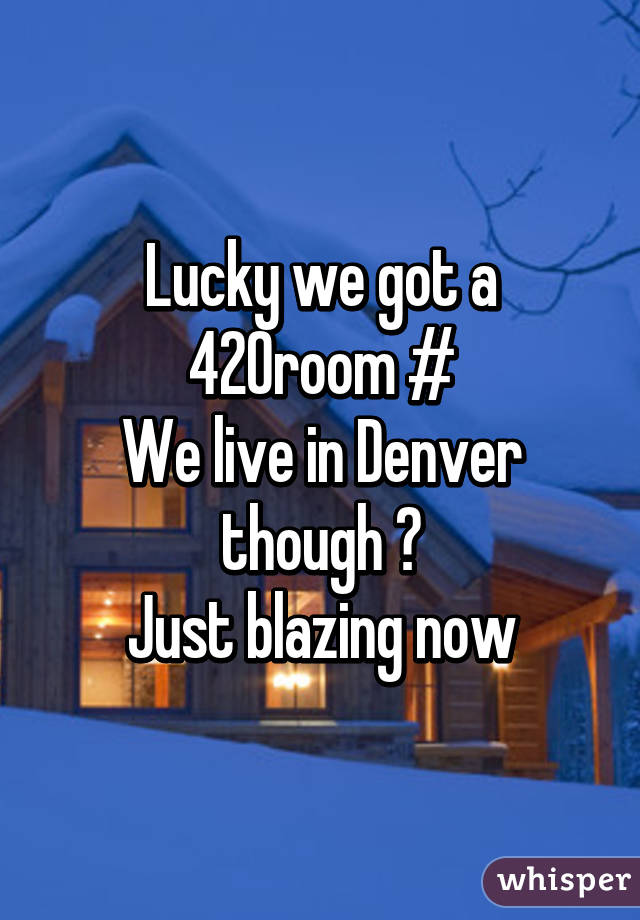 Lucky we got a 420room #
We live in Denver though 😂
Just blazing now