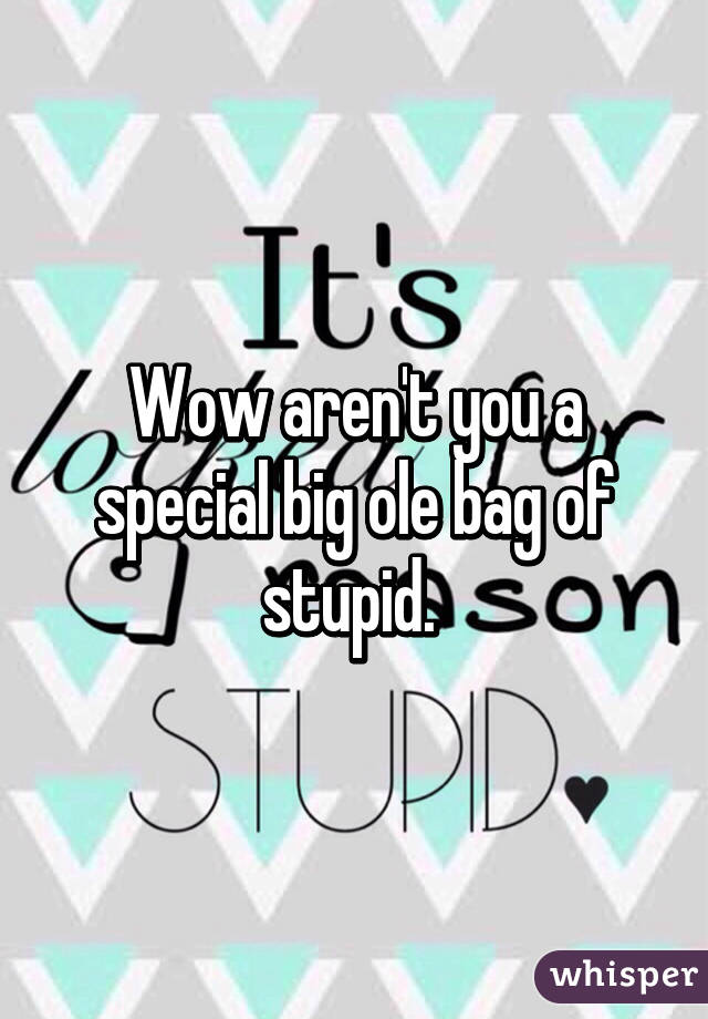 Wow aren't you a special big ole bag of stupid. 