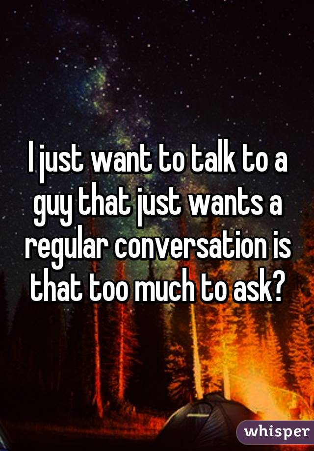 I just want to talk to a guy that just wants a regular conversation is that too much to ask?