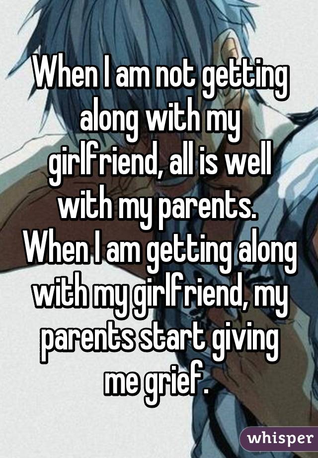 When I am not getting along with my girlfriend, all is well with my parents.  When I am getting along with my girlfriend, my parents start giving me grief. 