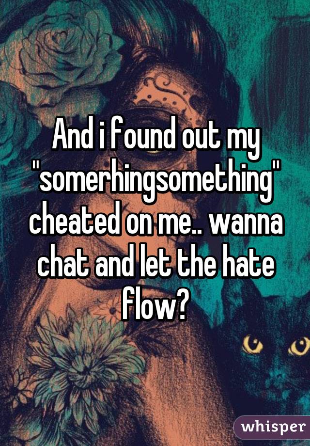 And i found out my "somerhingsomething" cheated on me.. wanna chat and let the hate flow?