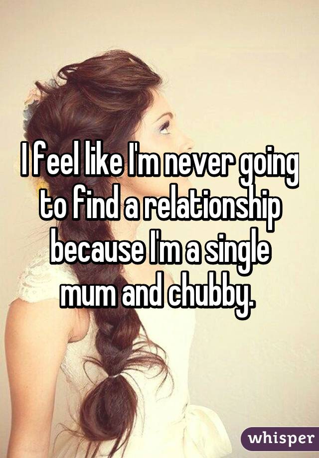 I feel like I'm never going to find a relationship because I'm a single mum and chubby. 