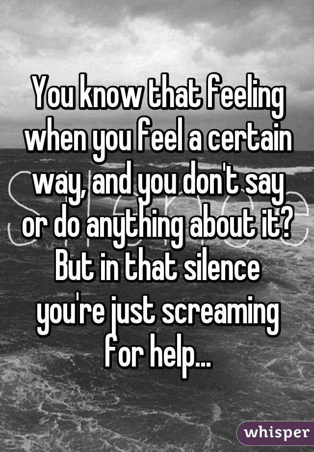 You know that feeling when you feel a certain way, and you don't say or do anything about it? But in that silence you're just screaming for help...