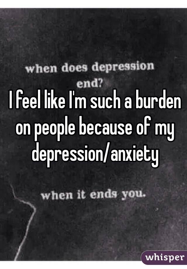 I feel like I'm such a burden on people because of my depression/anxiety 