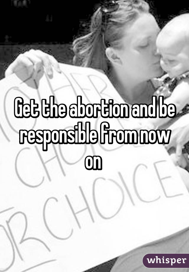 Get the abortion and be responsible from now on 