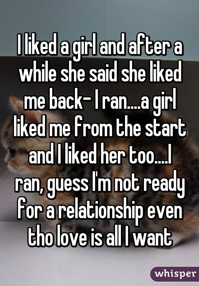 I liked a girl and after a while she said she liked me back- I ran....a girl liked me from the start and I liked her too....I ran, guess I'm not ready for a relationship even tho love is all I want