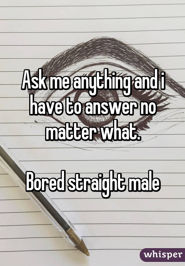 Ask me anything and i have to answer no matter what.

Bored straight male