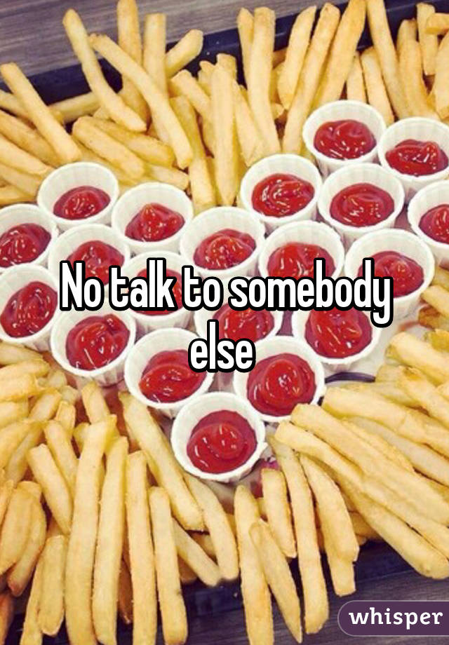 No talk to somebody else 