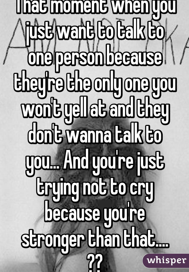 That moment when you just want to talk to one person because they're the only one you won't yell at and they don't wanna talk to you... And you're just trying not to cry because you're stronger than that.... 😐😕