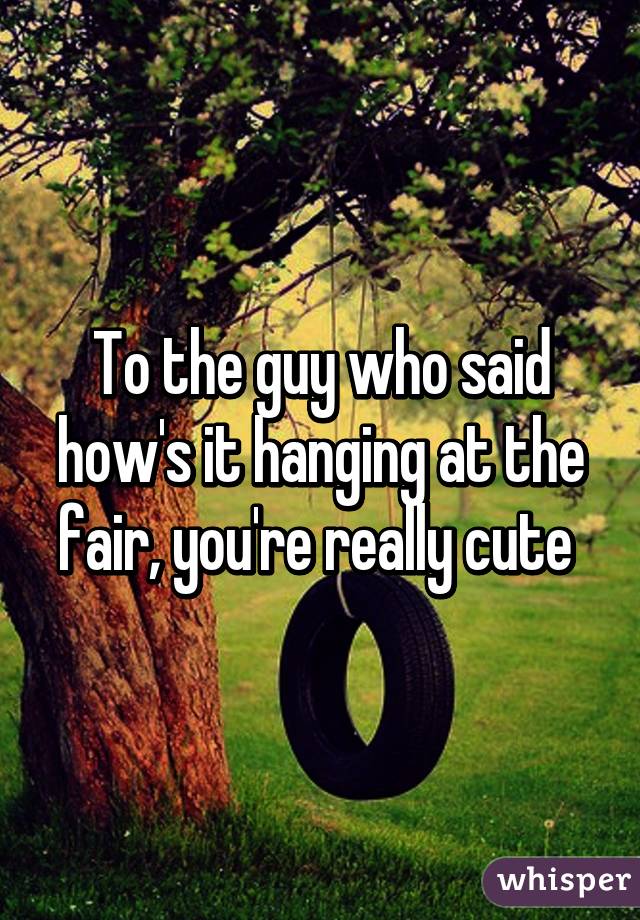 To the guy who said how's it hanging at the fair, you're really cute 