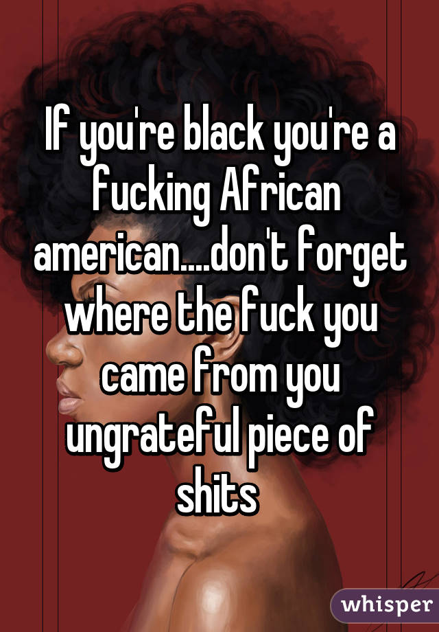 If you're black you're a fucking African  american....don't forget where the fuck you came from you ungrateful piece of shits 