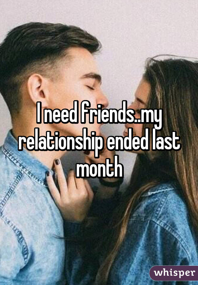 I need friends..my relationship ended last month