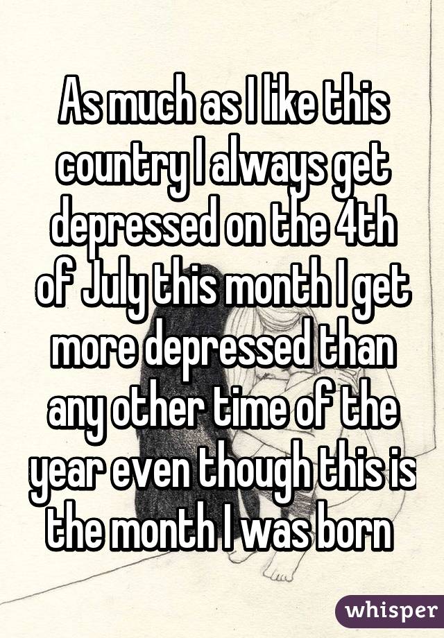 As much as I like this country I always get depressed on the 4th of July this month I get more depressed than any other time of the year even though this is the month I was born 