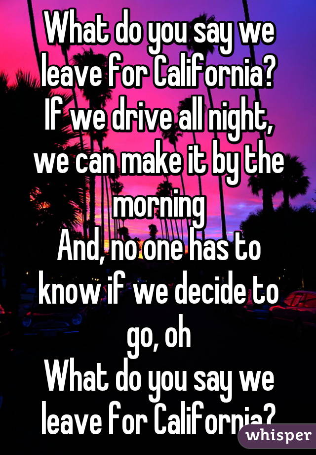 What do you say we leave for California?
If we drive all night, we can make it by the morning
And, no one has to know if we decide to go, oh
What do you say we leave for California?