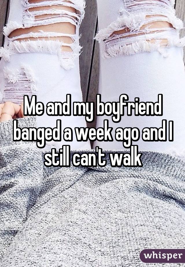 Me and my boyfriend banged a week ago and I still can't walk