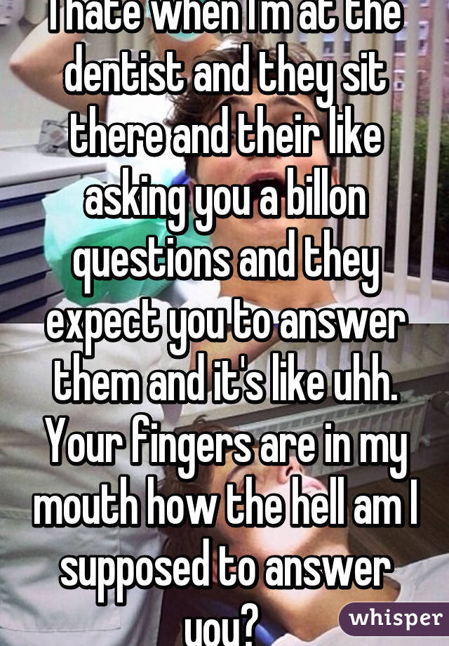 I hate when I'm at the dentist and they sit there and their like asking you a billon questions and they expect you to answer them and it's like uhh. Your fingers are in my mouth how the hell am I supposed to answer you? 