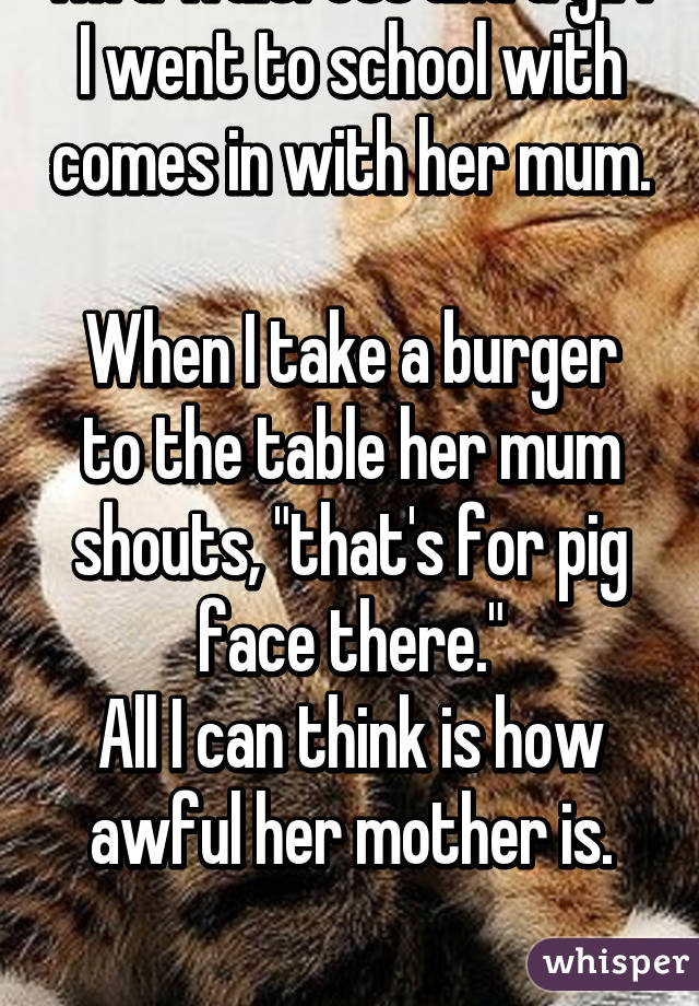 I'm a waitress and a girl I went to school with comes in with her mum. 
When I take a burger to the table her mum shouts, "that's for pig face there."
All I can think is how awful her mother is.

