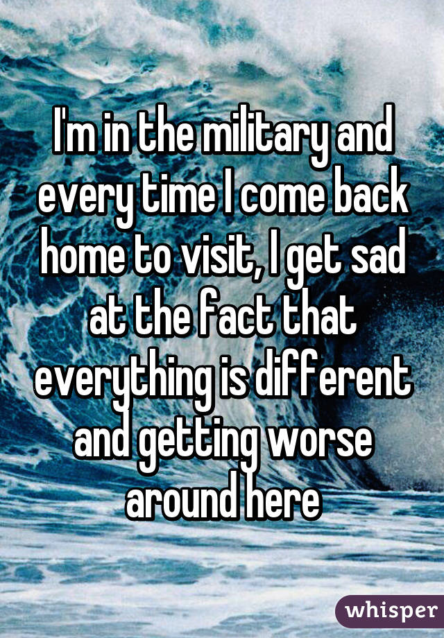 I'm in the military and every time I come back home to visit, I get sad at the fact that everything is different and getting worse around here