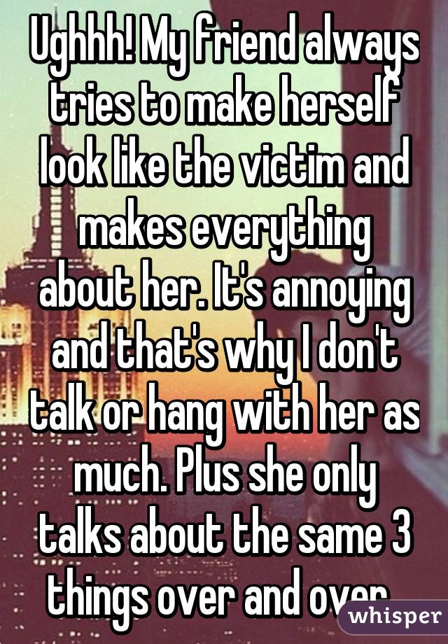 Ughhh! My friend always tries to make herself look like the victim and makes everything about her. It's annoying and that's why I don't talk or hang with her as much. Plus she only talks about the same 3 things over and over. 