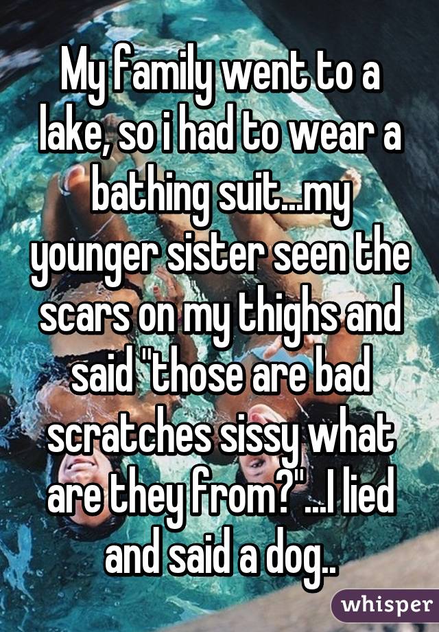 My family went to a lake, so i had to wear a bathing suit...my younger sister seen the scars on my thighs and said "those are bad scratches sissy what are they from?"...I lied and said a dog..