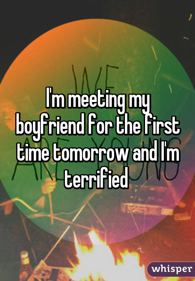 I'm meeting my boyfriend for the first time tomorrow and I'm terrified 