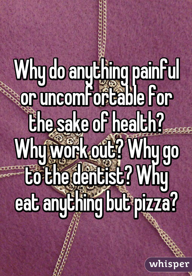 Why do anything painful or uncomfortable for the sake of health? Why work out? Why go to the dentist? Why eat anything but pizza?