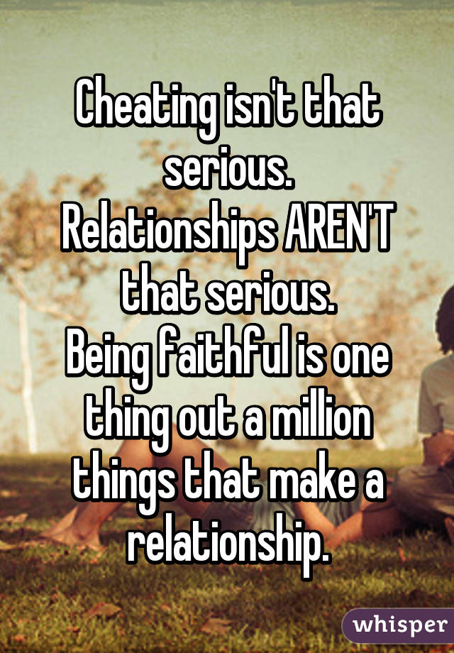 Cheating isn't that serious.
Relationships AREN'T that serious.
Being faithful is one thing out a million things that make a relationship.