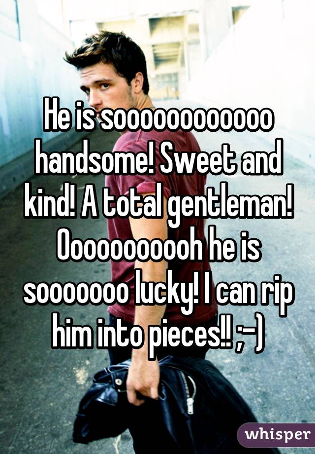 He is soooooooooooo handsome! Sweet and kind! A total gentleman! Ooooooooooh he is sooooooo lucky! I can rip him into pieces!! ;-)