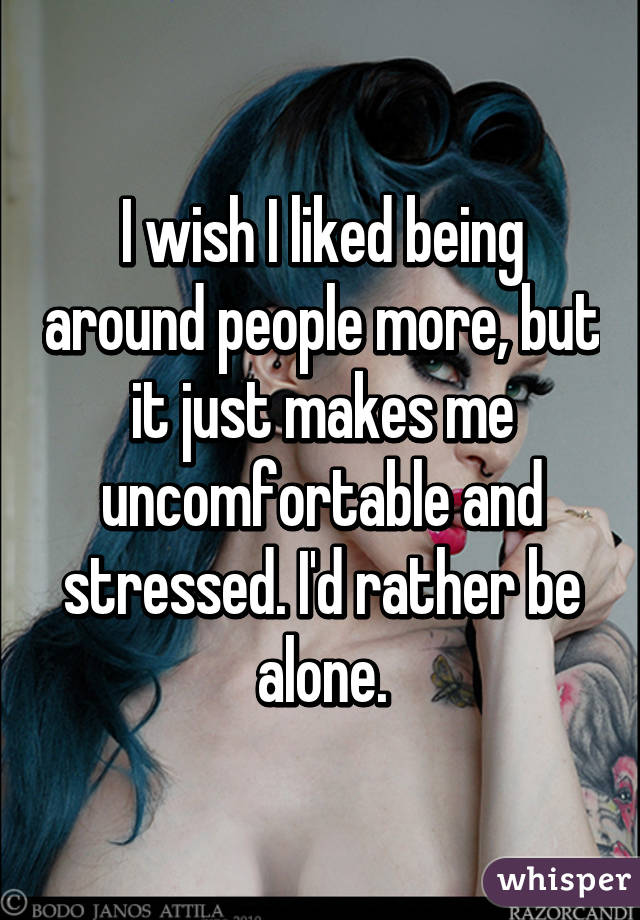 I wish I liked being around people more, but it just makes me uncomfortable and stressed. I'd rather be alone.