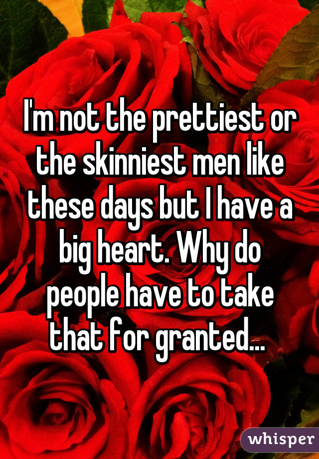 I'm not the prettiest or the skinniest men like these days but I have a big heart. Why do people have to take that for granted... 