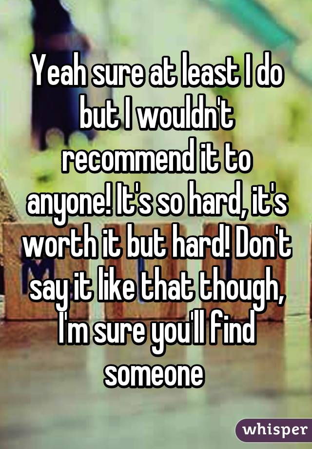 Yeah sure at least I do but I wouldn't recommend it to anyone! It's so hard, it's worth it but hard! Don't say it like that though, I'm sure you'll find someone 