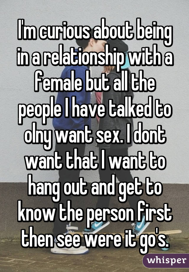 I'm curious about being in a relationship with a female but all the people I have talked to olny want sex. I dont want that I want to hang out and get to know the person first then see were it go's.