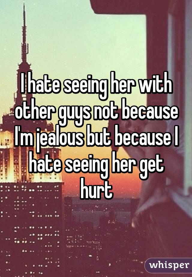 I hate seeing her with other guys not because I'm jealous but because I hate seeing her get hurt