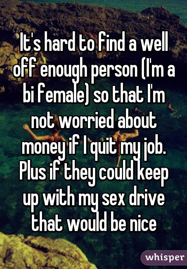 It's hard to find a well off enough person (I'm a bi female) so that I'm not worried about money if I quit my job. Plus if they could keep up with my sex drive that would be nice