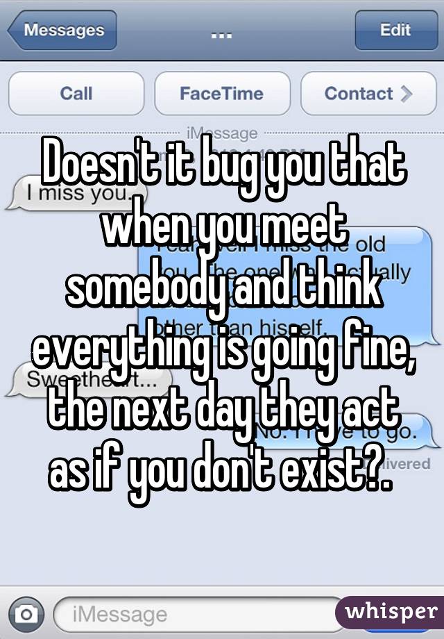 Doesn't it bug you that when you meet somebody and think everything is going fine, the next day they act as if you don't exist?. 