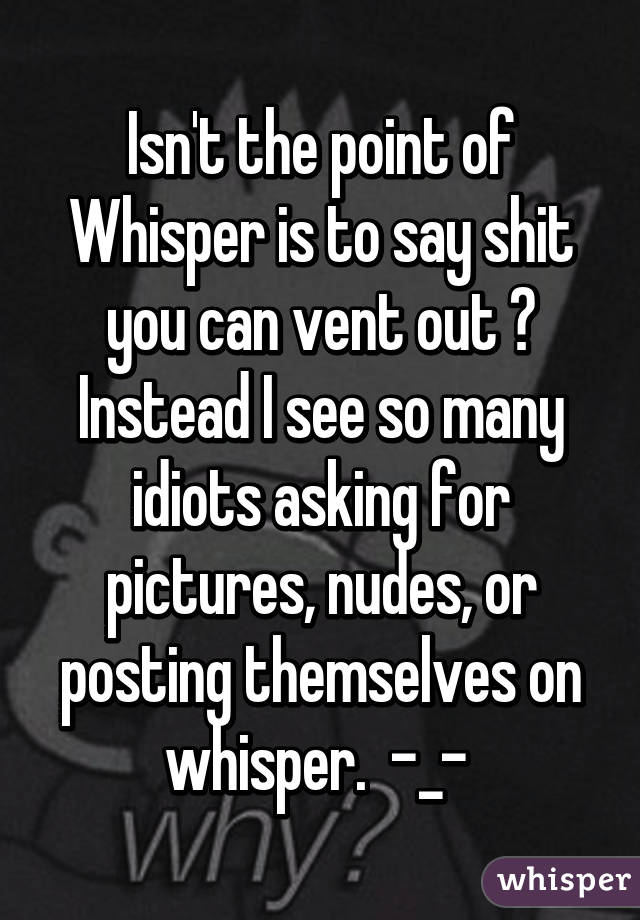 Isn't the point of Whisper is to say shit you can vent out ? Instead I see so many idiots asking for pictures, nudes, or posting themselves on whisper.  -_- 