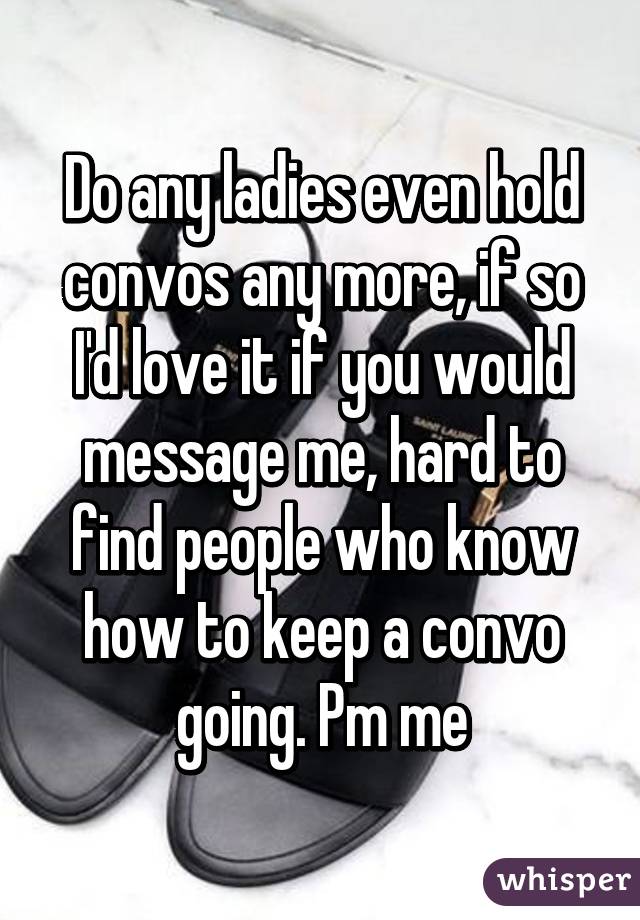 Do any ladies even hold convos any more, if so I'd love it if you would message me, hard to find people who know how to keep a convo going. Pm me