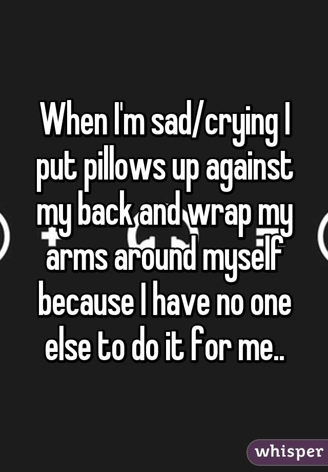 When I'm sad/crying I put pillows up against my back and wrap my arms around myself because I have no one else to do it for me..