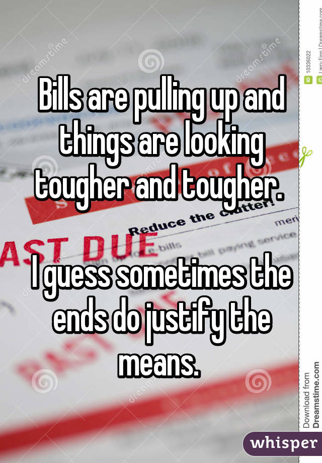 Bills are pulling up and things are looking tougher and tougher. 

I guess sometimes the ends do justify the means. 