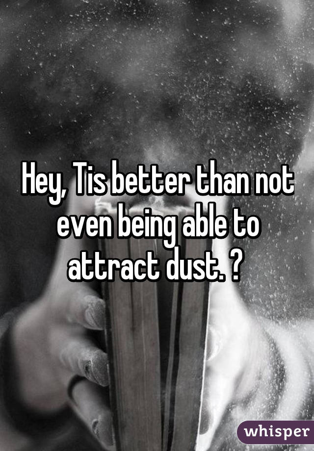 Hey, Tis better than not even being able to attract dust. 😉 