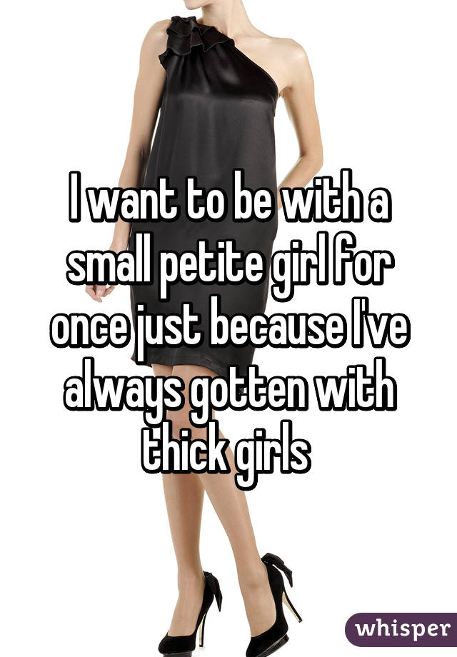 I want to be with a small petite girl for once just because I've always gotten with thick girls 