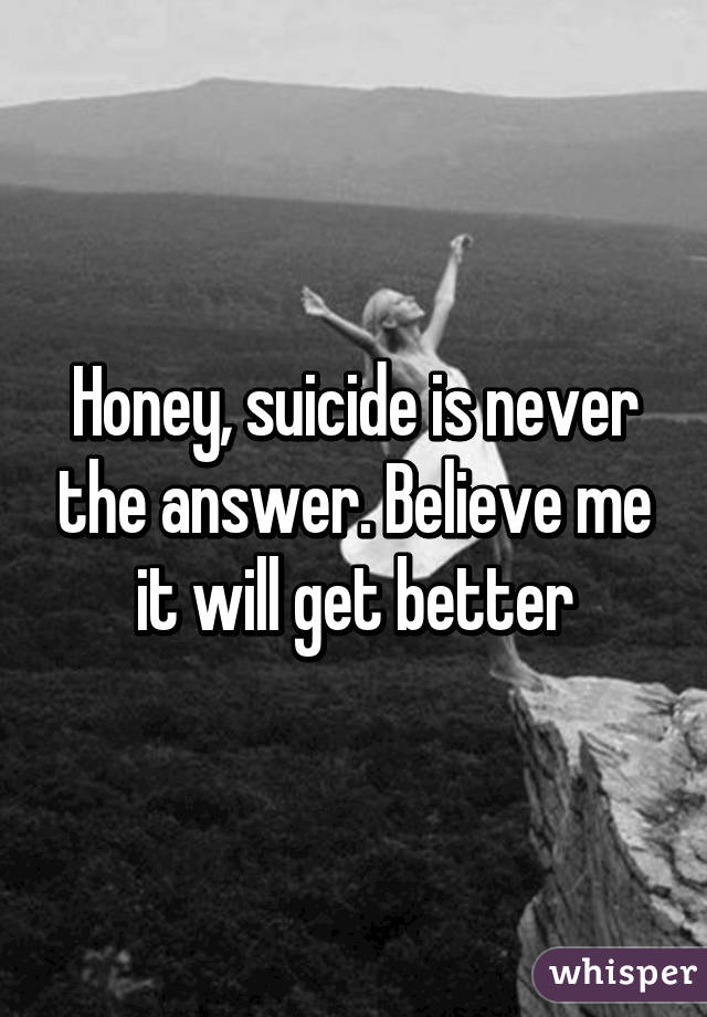 Honey, suicide is never the answer. Believe me it will get better