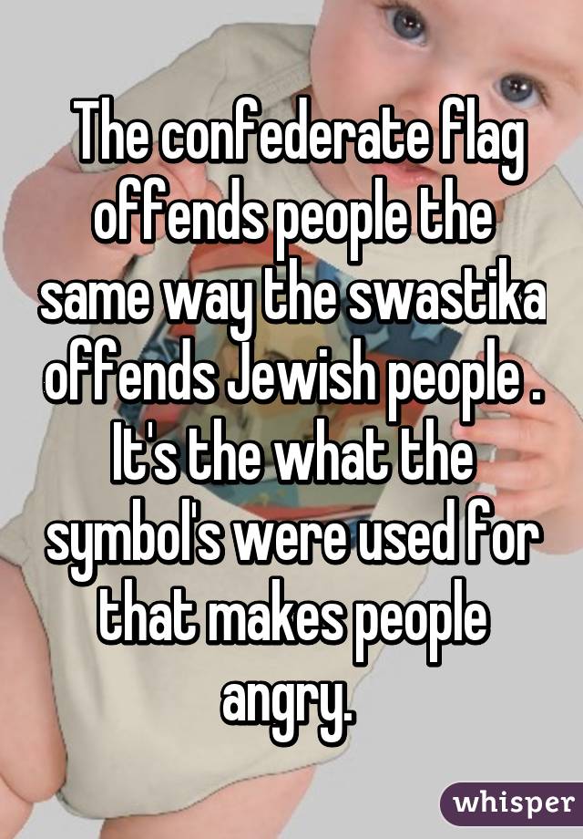  The confederate flag offends people the same way the swastika offends Jewish people . It's the what the symbol's were used for that makes people angry. 