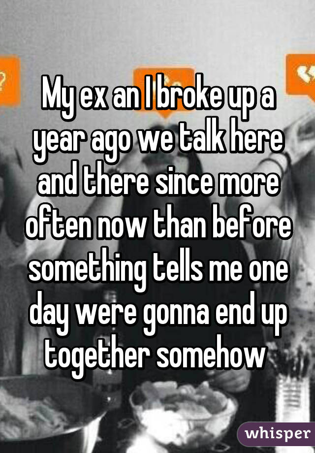 My ex an I broke up a year ago we talk here and there since more often now than before something tells me one day were gonna end up together somehow 