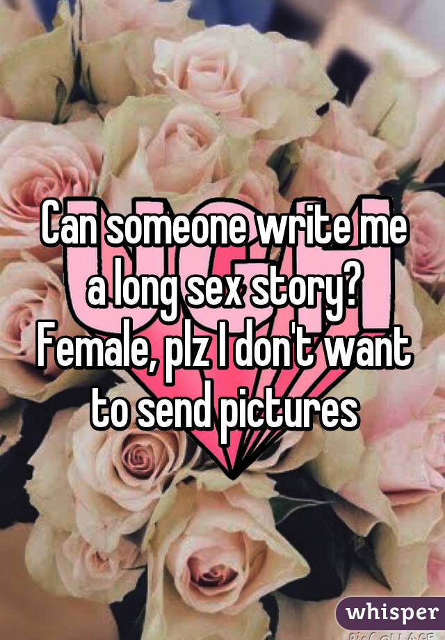 Can someone write me a long sex story? Female, plz I don't want to send pictures